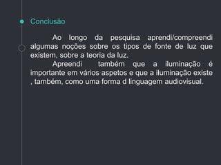 Ao longo da pesquisa aprendi/compreendi
algumas noções sobre os tipos de fonte de luz que
existem, sobre a teoria da luz.
Apreendi também que a iluminação é
importante em vários aspetos e que a iluminação existe
, também, como uma forma d linguagem audiovisual.
Conclusão
 