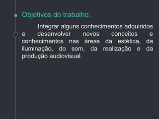 Objetivos do trabalho:
Integrar alguns conhecimentos adquiridos
e desenvolver novos conceitos e
conhecimentos nas áreas da estética, da
iluminação, do som, da realização e da
produção audiovisual.
 