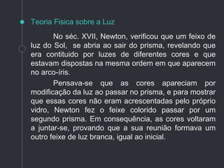 No séc. XVII, Newton, verificou que um feixo de
luz do Sol, se abria ao sair do prisma, revelando que
era contituido por luzes de diferentes cores e que
estavam dispostas na mesma ordem em que aparecem
no arco-íris.
Pensava-se que as cores apareciam por
modificação da luz ao passar no prisma, e para mostrar
que essas cores não eram acrescentadas pelo próprio
vidro, Newton fez o feixe colorido passar por um
segundo prisma. Em consequência, as cores voltaram
a juntar-se, provando que a sua reunião formava um
outro feixe de luz branca, igual ao inicial.
Teoria Fisica sobre a Luz
 