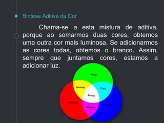 Chama-se a esta mistura de aditiva,
porque ao somarmos duas cores, obtemos
uma outra cor mais luminosa. Se adicionarmos
as cores todas, obtemos o branco. Assim,
sempre que juntamos cores, estamos a
adicionar luz.
Sintese Aditiva da Cor
 