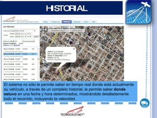 HISTORIAL El sistema no sólo le permite saber en tiempo real donde está actualmente su vehículo, a través de un completo historial, le permite saber  donde estuvo  en una fecha y hora determinados, mostrándole detalladamente todo el recorrido, incluyendo la velocidad. 