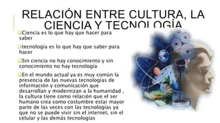 RELACIÓN ENTRE CULTURA, LA
CIENCIA Y TECNOLOGÍACiencia es lo que hay que hacer para
saber
tecnología es lo que hay que saber para
hacer
Sin ciencia no hay conocimiento y sin
conocimiento no hay tecnología
En el mundo actual ya es muy común la
presencia de las nuevas tecnologías de
información y comunicación que
desarrollan y modernizan a la humanidad ,
la cultura tiene como relación que el ser
humano crea como costumbre estar mayor
parte de las veces con las tecnologías ya
que no se puede vivir sin el internet, sin el
celular y las demás tecnologías
 