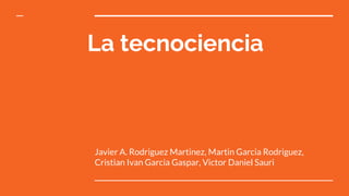 La tecnociencia
Javier A. Rodriguez Martinez, Martin Garcia Rodriguez,
Cristian Ivan Garcia Gaspar, Victor Daniel Sauri
 