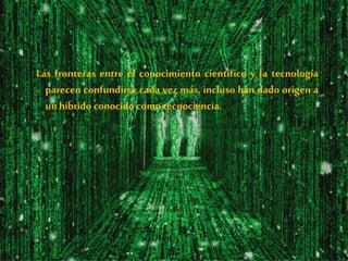 Las fronteras entre el conocimiento científico y la tecnología
parecen confundirse cada vez más, incluso han dado origen a
unhíbrido conocido comotecnociencia.
 