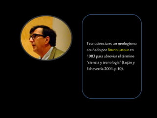 Tecnociencia es un neologísmo
acuñado por Bruno Latour en
1983 para abreviar el término
“ciencia y tecnología” (Luján y
Echeverría 2004, p 10).
 
