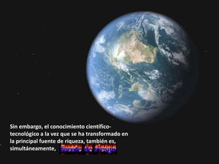 Sin embargo, el conocimiento científico-
tecnológico a la vez que se ha transformado en
la principal fuente de riqueza, también es,
simultáneamente,
 