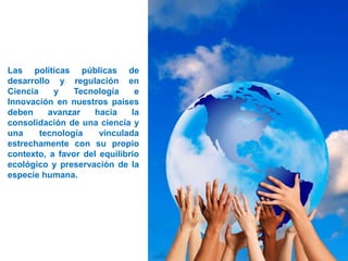 Las políticas públicas de
desarrollo y regulación en
Ciencia y Tecnología e
Innovación en nuestros países
deben avanzar hacia la
consolidación de una ciencia y
una tecnología vinculada
estrechamente con su propio
contexto, a favor del equilibrio
ecológico y preservación de la
especie humana.
 