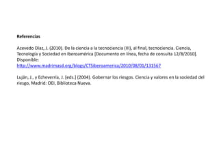 Referencias
Acevedo Díaz, J. (2010). De la ciencia a la tecnociencia (III), al final, tecnociencia. Ciencia,
Tecnología y Sociedad en Iberoamérica [Documento en línea, fecha de consulta 12/8/2010].
Disponible:
http://www.madrimasd.org/blogs/CTSiberoamerica/2010/08/01/131567
Luján, J., y Echeverría, J. [eds.] (2004). Gobernar los riesgos. Ciencia y valores en la sociedad del
riesgo, Madrid: OEI, Biblioteca Nueva.
 