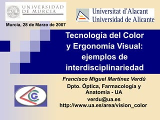 Tecnología del Color y Ergonomía Visual: ejemplos de interdisciplinariedad Francisco Miguel Martínez Verdú Dpto. Óptica, Farmacología y Anatomía - UA [email_address]   http://www.ua.es/area/vision_color   Murcia, 28 de Marzo de 2007 