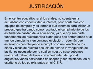 JUSTIFICACIÓN

En el centro educativo rural los andes, no cuenta en la
actualidad con conectividad a internet, pero contamos con
equipos de computo y es tomar lo que tenemos para iniciar un
proceso que ira dando como resultado el cumplimiento de los
estándar de calidad de la educación, ya que hoy son parte
fundamental de nuestras vida diaria pues nos enfrentamos a un
mundo cambiante y en continua evolución. además que
estaríamos contribuyendo a cumplir con un derecho de los
niños y niñas de nuestra escuela de estar a la vanguardia de
las tic es necesario por lo cual en nuestro caso debemos
realizar el trabajo de bajar con anterioridad del portal
angles365 varias actividades de shapes y ser instaladas en el
escritorio de los pc existentes en el C.E.R.
 