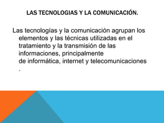 LAS TECNOLOGIAS Y LA COMUNICACIÓN. Las tecnologías y la comunicación agrupan los elementos y las técnicas utilizadas en el tratamiento y la transmisión de las informaciones, principalmente de informática, internet y telecomunicaciones. 