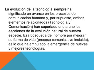 La evolución de la tecnología siempre ha significado un avance en los procesos de comunicación humana y, por supuesto, ambos elementos relacionados (Tecnología y Comunicación) han soportado uno a uno los escalones de la evolución natural de nuestra especie. Esa búsqueda del hombre por mejorar su forma de vida (proceso comunicativo incluido), es lo que ha empujado la emergencia de nuevas y mejores tecnologías.  