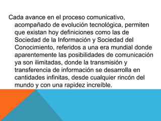 Cada avance en el proceso comunicativo, acompañado de evolución tecnológica, permiten que existan hoy definiciones como las de Sociedad de la Información y Sociedad del Conocimiento, referidos a una era mundial donde aparentemente las posibilidades de comunicación ya son ilimitadas, donde la transmisión y transferencia de información se desarrolla en cantidades infinitas, desde cualquier rincón del mundo y con una rapidez increíble. 