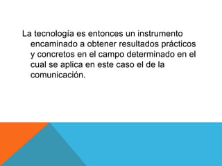 La tecnología es entonces un instrumento encaminado a obtener resultados prácticos y concretos en el campo determinado en el cual se aplica en este caso el de la comunicación. 