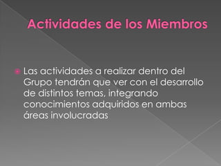    Las actividades a realizar dentro del
    Grupo tendrán que ver con el desarrollo
    de distintos temas, integrando
    conocimientos adquiridos en ambas
    áreas involucradas
 