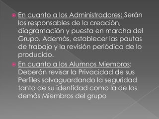  En cuanto a los Administradores: Serán
  los responsables de la creación,
  diagramación y puesta en marcha del
  Grupo. Además, establecer las pautas
  de trabajo y la revisión periódica de lo
  producido.
 En cuanto a los Alumnos Miembros:
  Deberán revisar la Privacidad de sus
  Perfiles salvaguardando la seguridad
  tanto de su identidad como la de los
  demás Miembros del grupo
 
