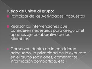 Luego de Unirse al grupo:
 Participar de las Actividades Propuestas


   Realizar las intervenciones que
    consideren necesarias para asegurar el
    aprendizaje colaborativo de los
    Miembros.

   Conservar, dentro de lo consideren
    adecuado, la privacidad de lo expuesto
    en el grupo (opiniones, comentarios,
    información compartida, etc.)
 