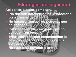 Aplicar los criterios como ser:
 No dar mas información de la necesaria
  para crear el perfil
 No hacerse “amigo” de personas que
  no conocen
 Evitar encontrarse con gente que no
  conocen “en persona”
 Evitar subir fotos que comprometan la
  privacidad personal propia y de sus
  contactos
 No subir fotos privadas a la web.
 