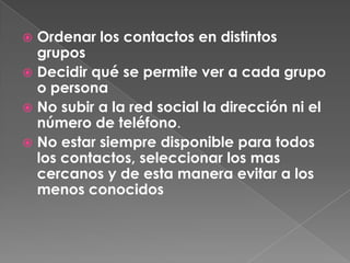  Ordenar los contactos en distintos
  grupos
 Decidir qué se permite ver a cada grupo
  o persona
 No subir a la red social la dirección ni el
  número de teléfono.
 No estar siempre disponible para todos
  los contactos, seleccionar los mas
  cercanos y de esta manera evitar a los
  menos conocidos
 