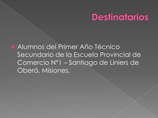    Alumnos del Primer Año Técnico
    Secundario de la Escuela Provincial de
    Comercio Nº1 – Santiago de Liniers de
    Oberá, Misiones.
 
