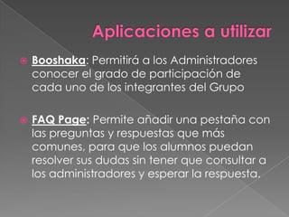    Booshaka: Permitirá a los Administradores
    conocer el grado de participación de
    cada uno de los integrantes del Grupo

   FAQ Page: Permite añadir una pestaña con
    las preguntas y respuestas que más
    comunes, para que los alumnos puedan
    resolver sus dudas sin tener que consultar a
    los administradores y esperar la respuesta.
 