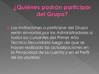    Las invitaciones a participar del Grupo
    serán enviadas por los Administradores a
    todos los cursantes del Primer Año
    Técnico Secundario luego de que se
    hayan realizado las actualizaciones en
    la Privacidad de la cuenta y en el Perfil
    de los usuarios
 