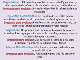 : El Sitio debe encontrarse ordenado lógicamente y
cada segmento de información debe relacionarse con los demás.
                        :¿Los títulos describen la información que
                           encabezan?
                             : Los contenidos del sitio deben
manifestar cuidado en el tratamiento y el enfoque de sus temas.
                       :¿La información posee relevancia? ¿Las
      fuentes de información permiten su verificación?
              : Responde a una buena combinación de colores,
tamaños, letras que permite leer en la pantalla y navegar de una
                  manera adecuada y atractiva.
                          : ¿Es adecuado el tamaño de la letra
         utilizada? ¿La imagen se adecua con el texto?
                              : A qué usuario esta destinado el
                       contenido del sitio.
                         : ¿Para quién y para qué fue creado el
                             sitio?
 