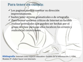  Los paginas pueden cambiar su dirección
        imprevistamente.
       Suelen tener errores gramaticales o de ortografía.
       Para formar usuarios críticos de Internet es factible
         realizar actividades que pueden ser hechas por el
         grupo de clase para que ellos localicen los errores y
         realicen las correcciones.




             : Internet como espacio educativo- Gestión de la Información / / CD4.
Modulo IV «Saber hacer con Internet»
 