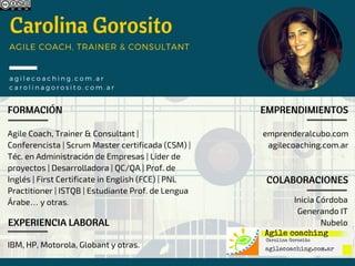 Carolina Gorosito
FORMACIÓN
Agile Coach, Trainer & Consultant |
Conferencista | Scrum Master certificada (CSM) |
Téc. en Administración de Empresas | Líder de
proyectos | Desarrolladora | QC/QA | Prof. de
Inglés | First Certificate in English (FCE) | PNL
Practitioner | ISTQB | Estudiante Prof. de Lengua
Árabe… y otras.
AGILE COACH, TRAINER & CONSULTANT
agilecoaching. com. ar
carolinagorosito. com. ar
EXPERIENCIA LABORAL
IBM, HP, Motorola, Globant y otras.
EMPRENDIMIENTOS
emprenderalcubo.com
agilecoaching.com.ar
COLABORACIONES
Inicia Córdoba
Generando IT
Nubelo
 