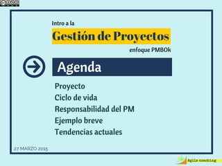 Agenda
Proyecto
Ciclo de vida
Responsabilidad del PM
Ejemplo breve
Tendencias actuales
27 MARZO 2015
Intro a la
Gestión de Proyectos
enfoque PMBOk
 