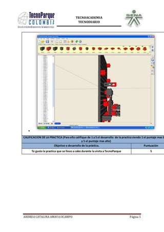 ANDREA CATALINA AMAYA OCAMPO Página 3
TECNOACADEMIA
TECNODIARIO
CALIFICACION DE LA PRACTICA (Para ello califique de 1 a 5 el desarrollo de la practica siendo 1 el puntaje mas b
y 5 el puntaje mas alto)
Objetivo o desarrollo de la práctica. Puntuación
Te gusto la practica que se llevo a cabo durante la visita a TecnoParque 5