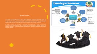 Conclusiones
La evolución de la tecnología educativa ha sido de gran apoyo para la educación debido a que gracias a la
evolución de esta, también ha evolucionado nuestro sistema, la gran ventaja con la que hoy día contamos con
la disponibilidad de diversos medios, métodos y técnicas del como impartir la educación y que en este caso los
materiales influyen gran parte de este proceso. Finalmente, importante resaltar las etapas su evolución y las
teorías que han participado a lo largo de este proceso para beneficio de la educación del alumno.
El uso de la tecnología debe provocar en los estudiantes el deseo de aprender y adquirir conocimientos en
forma natural, pero consciente de ello. En los docentes debe provocar el deseo de utilizarlas, realizando una
planeación adecuada y el diseño de estrategias de enseñanza de las diferentes asignaturas que incluyan la
tecnología adecuada.
 