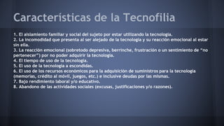 Características de la Tecnofilia
1. El aislamiento familiar y social del sujeto por estar utilizando la tecnología.
2. La incomodidad que presenta al ser alejado de la tecnología y su reacción emocional al estar
sin ella.
3. La reacción emocional (sobretodo depresiva, berrinche, frustración o un sentimiento de “no
pertenecer”) por no poder adquirir la tecnología.
4. El tiempo de uso de la tecnología.
5. El uso de la tecnología a escondidas.
6. El uso de los recursos económicos para la adquisición de suministros para la tecnología
(memorias, crédito al móvil, juegos, etc.) e inclusive deudas por las mismas.
7. Bajo rendimiento laboral y/o educativo.
8. Abandono de las actividades sociales (excusas, justificaciones y/o razones).
 