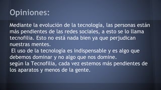 Opiniones:
Mediante la evolución de la tecnología, las personas están
más pendientes de las redes sociales, a esto se lo llama
tecnofilia. Esto no está nada bien ya que perjudican
nuestras mentes.
El uso de la tecnología es indispensable y es algo que
debemos dominar y no algo que nos domine.
según la Tecnofilia, cada vez estemos más pendientes de
los aparatos y menos de la gente.
 