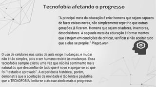 "A principal meta da educação é criar homens que sejam capazes
de fazer coisas novas, não simplesmente repetir o que outras
gerações já fizeram. Homens que sejam criadores, inventores,
descobridores. A segunda meta da educação é formar mentes
que estejam em condições de criticar, verificar e não aceitar tudo
que a elas se propõe.” Piaget,Jean
O uso de celulares nas salas de aula exige mudanças, e mudar
não é tão simples, pois o ser humano resiste às mudanças. Essa
tecnofobia sempre existiu uma vez que não há sentimento mais
natural do que desconfiar de tudo que é novo e apegar-se ao que
foi “testado e aprovado”. A experiência histórica , porém,
demonstra que a aceitação da novidade é tão lenta e paulatina
que a TECNOFOBIA limita-se a atrasar ainda mais o progresso .
Tecnofobia afetando o progresso
 