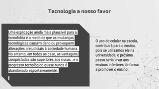 Tecnologia a nosso favor
O uso do celular na escola,
contribuirá para o ensino,
pois se utilizamos ele na
universidade, o próximo
passo seria levar aos
ensinos inferiores de forma
a promover o ensino.
Uma explicação ainda mais plausível para a
tecnofobia é o medo de que as mudanças
tecnológicas causem dano ou provoquem
alterações prejudiciais à sociedade humana.
No entanto, em todos os caso, as vantagens
conquistadas são superiores aos riscos , e o
progresso tecnológico quase nunca é
abandonado espontaneamente.
 