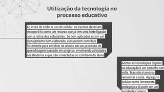 .
Utilização da tecnologia no
processo educativo
Ao invés de coibir o uso do celular, as escolas deveriam
incorporá-lo como um recurso que já tem uma forte ligação
com a rotina dos estudantes. Se bem aplicados e com um
planejamento bem elaborado, eles podem contribuir
fortemente para envolver os alunos em um processo de
aprendizagem baseado em projetos, envolvendo atividades
desafiadoras e que são conectadas ao cotidiano do aluno
Adotar as tecnologias digitais
na educação é um caminho sem
volta. Mas não é preciso
reinventar a roda. Agregar o
celular como ferramenta
pedagógica já pode ser um
 