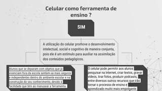 Celular como ferramenta de
ensino ?
Alunos que se deparam com objetos que já
vivenciam fora da escola sentem-se mais seguros
e independentes dentro do ambiente escolar e na
construção do seu conhecimento, devido à
facilidade que têm ao manusear a ferramenta.
O celular pode permitir aos alunos
pesquisar na Internet, criar textos, gravar
vídeos, tirar fotos, produzir podcasts,
entre diversos outros recursos que irão
tornar o processo de ensino e
aprendizado muito mais empolgante.
A utilização do celular promove o desenvolvimento
intelectual, social e cognitivo de maneira conjunta,
pois ele é um estímulo para auxiliar na assimilação
dos conteúdos pedagógicos.
SIM
 