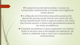  É papel da escola democratizar o acesso ao
computador, promovendo a inclusão sócio-digital de
nossos alunos.
 A utilização da Informática Educativa pode juntar
elementos da educação formal com outros da não
formal, beneficiando tanto o aspecto prático dos meios
não formais quanto a teoria mais generalizada presente
nos meios acadêmicos.
 Compete ao professor e aluno explorarem ao máximo
todos os recursos que a tecnologia nos apresenta, de
forma a colaborar mais e mais com a aquisição de
conhecimento.
 
