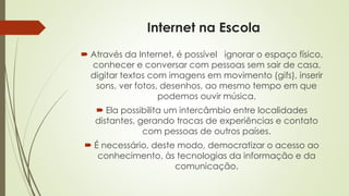 Internet na Escola
 Através da Internet, é possível ignorar o espaço físico,
conhecer e conversar com pessoas sem sair de casa,
digitar textos com imagens em movimento (gifs), inserir
sons, ver fotos, desenhos, ao mesmo tempo em que
podemos ouvir música.
 Ela possibilita um intercâmbio entre localidades
distantes, gerando trocas de experiências e contato
com pessoas de outros países.
 É necessário, deste modo, democratizar o acesso ao
conhecimento, às tecnologias da informação e da
comunicação.
 
