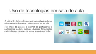 Uso de tecnologias em sala de aula
oA utilização de tecnologias dentro da sala de aula vai
além somente do uso de celulares e redes sociais;
oPor meio do acesso a internet os professores e
professoras podem explorar diversas ferramentas
metodológicas capazes de somar a grade curricular;
 