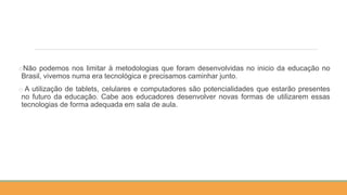 oNão podemos nos limitar à metodologias que foram desenvolvidas no inicio da educação no
Brasil, vivemos numa era tecnológica e precisamos caminhar junto.
o A utilização de tablets, celulares e computadores são potencialidades que estarão presentes
no futuro da educação. Cabe aos educadores desenvolver novas formas de utilizarem essas
tecnologias de forma adequada em sala de aula.
 