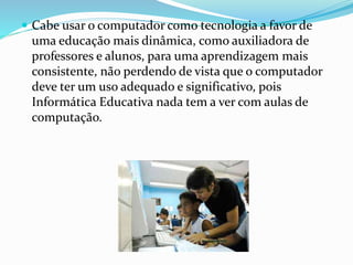  Cabe usar o computador como tecnologia a favor de 
uma educação mais dinâmica, como auxiliadora de 
professores e alunos, para uma aprendizagem mais 
consistente, não perdendo de vista que o computador 
deve ter um uso adequado e significativo, pois 
Informática Educativa nada tem a ver com aulas de 
computação. 
