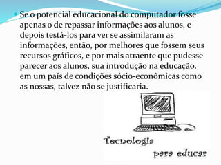  Se o potencial educacional do computador fosse 
apenas o de repassar informações aos alunos, e 
depois testá-los para ver se assimilaram as 
informações, então, por melhores que fossem seus 
recursos gráficos, e por mais atraente que pudesse 
parecer aos alunos, sua introdução na educação, 
em um país de condições sócio-econômicas como 
as nossas, talvez não se justificaria. 
 