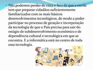  Não podemos perder de vista o fato de que a escola 
tem que preparar cidadãos suficientemente 
familiarizados com os mais básicos 
desenvolvimentos tecnológicos, de modo a poder 
participar no processo de geração e incorporação 
da tecnologia de que o País precisa para sair do 
estágio de subdesenvolvimento econômico e de 
dependência cultural e tecnológica em que se 
encontra. E a informática está no centro de toda 
essa tecnologia. 
 