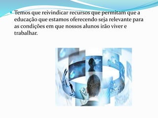  Temos que reivindicar recursos que permitam que a 
educação que estamos oferecendo seja relevante para 
as condições em que nossos alunos irão viver e 
trabalhar. 
 