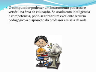  O computador pode ser um instrumento poderoso e 
versátil na área da educação. Se usado com inteligência 
e competência, pode-se tornar um excelente recurso 
pedagógico à disposição do professor em sala de aula. 
 