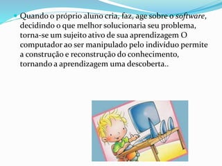  Quando o próprio aluno cria, faz, age sobre o software, 
decidindo o que melhor solucionaria seu problema, 
torna-se um sujeito ativo de sua aprendizagem O 
computador ao ser manipulado pelo indivíduo permite 
a construção e reconstrução do conhecimento, 
tornando a aprendizagem uma descoberta.. 
 