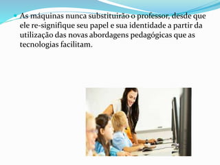  As máquinas nunca substituirão o professor, desde que 
ele re-signifique seu papel e sua identidade a partir da 
utilização das novas abordagens pedagógicas que as 
tecnologias facilitam. 
 
