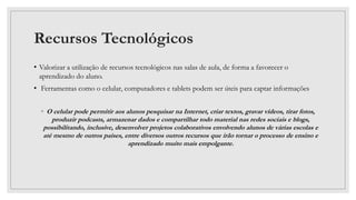 Recursos Tecnológicos
• Valorizar a utilização de recursos tecnológicos nas salas de aula, de forma a favorecer o
aprendizado do aluno.
• Ferramentas como o celular, computadores e tablets podem ser úteis para captar informações
◦ O celular pode permitir aos alunos pesquisar na Internet, criar textos, gravar vídeos, tirar fotos,
produzir podcasts, armazenar dados e compartilhar todo material nas redes sociais e blogs,
possibilitando, inclusive, desenvolver projetos colaborativos envolvendo alunos de várias escolas e
até mesmo de outros países, entre diversos outros recursos que irão tornar o processo de ensino e
aprendizado muito mais empolgante.
 